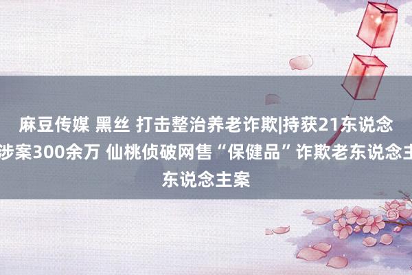 麻豆传媒 黑丝 打击整治养老诈欺|持获21东说念主 涉案300余万 仙桃侦破网售“保健品”诈欺老东说念主案