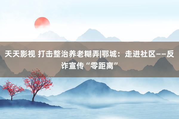 天天影视 打击整治养老糊弄|鄂城：走进社区——反诈宣传“零距离”