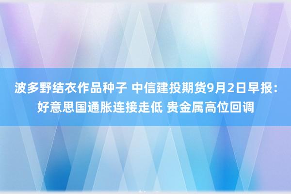 波多野结衣作品种子 中信建投期货9月2日早报：好意思国通胀连接走低 贵金属高位回调