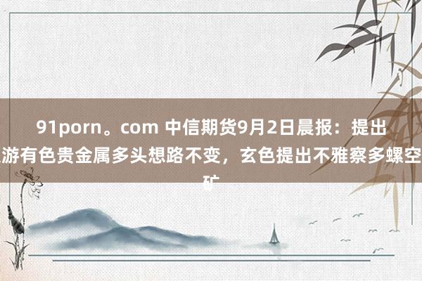 91porn。com 中信期货9月2日晨报：提出交游有色贵金属多头想路不变，玄色提出不雅察多螺空矿