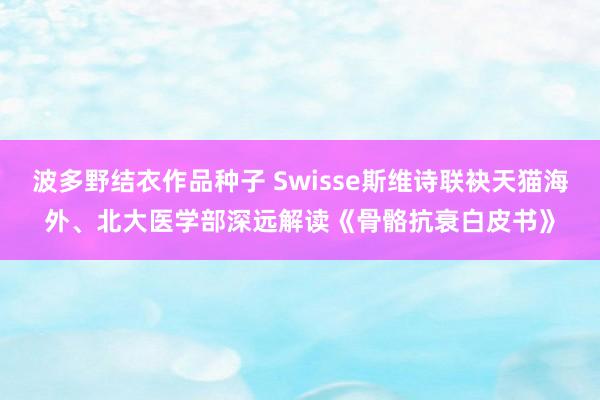 波多野结衣作品种子 Swisse斯维诗联袂天猫海外、北大医学部深远解读《骨骼抗衰白皮书》