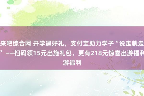 来吧综合网 开学遇好礼，支付宝助力学子“说走就走” ——扫码领15元出施礼包，更有218元惊喜出游福利