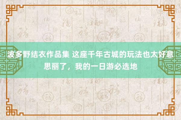 波多野结衣作品集 这座千年古城的玩法也太好意思丽了，我的一日游必选地