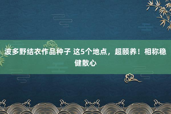 波多野结衣作品种子 这5个地点，超颐养！相称稳健散心