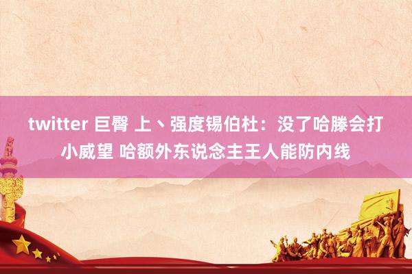 twitter 巨臀 上丶强度锡伯杜：没了哈滕会打小威望 哈额外东说念主王人能防内线