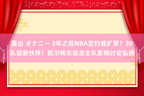 露出 オナニー 3年之后NBA定约或扩军？30队迎新伙伴！凯尔特东说念主队影响讨论弘扬