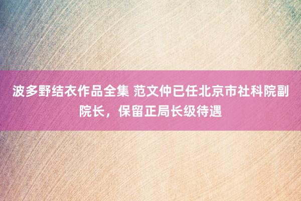 波多野结衣作品全集 范文仲已任北京市社科院副院长，保留正局长级待遇