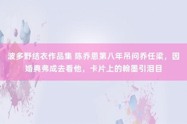 波多野结衣作品集 陈乔恩第八年吊问乔任梁，因婚典弗成去看他，卡片上的翰墨引泪目