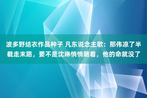 波多野结衣作品种子 凡东说念主歌：那伟凉了半截走末路，要不是沈琳悄悄随着，他的命就没了