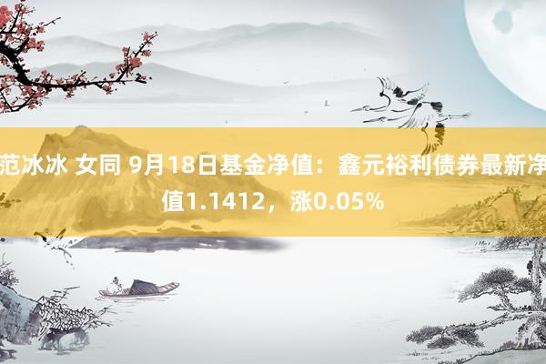 范冰冰 女同 9月18日基金净值：鑫元裕利债券最新净值1.1412，涨0.05%