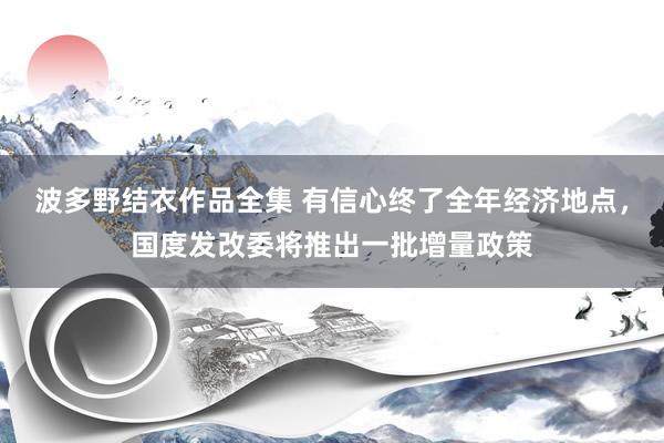 波多野结衣作品全集 有信心终了全年经济地点，国度发改委将推出一批增量政策