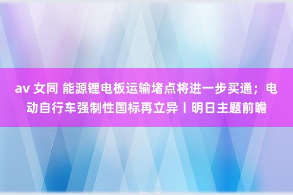 av 女同 能源锂电板运输堵点将进一步买通；电动自行车强制性国标再立异丨明日主题前瞻