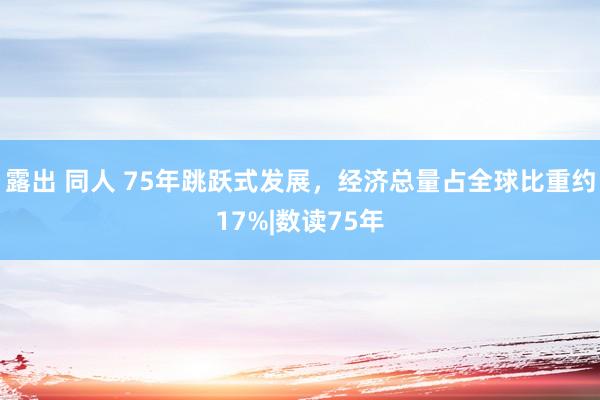 露出 同人 75年跳跃式发展，经济总量占全球比重约17%|数读75年