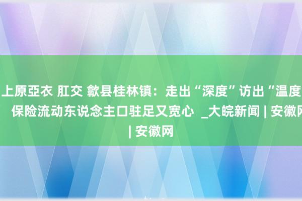 上原亞衣 肛交 歙县桂林镇：走出“深度”访出“温度”  保险流动东说念主口驻足又宽心  _大皖新闻 | 安徽网