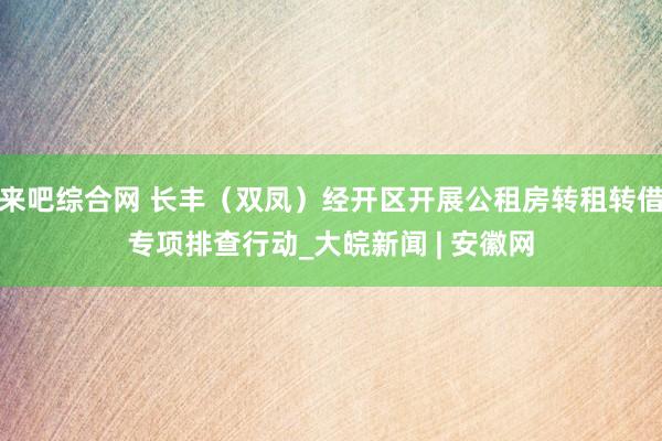 来吧综合网 长丰（双凤）经开区开展公租房转租转借专项排查行动_大皖新闻 | 安徽网