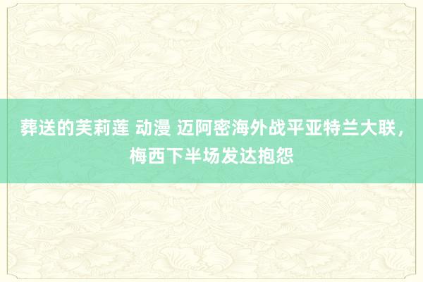 葬送的芙莉莲 动漫 迈阿密海外战平亚特兰大联，梅西下半场发达抱怨