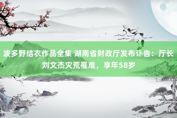 波多野结衣作品全集 湖南省财政厅发布讣告：厅长刘文杰灾荒罹难，享年58岁