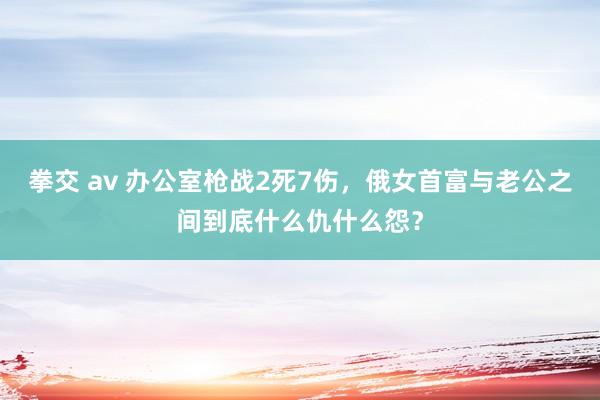 拳交 av 办公室枪战2死7伤，俄女首富与老公之间到底什么仇什么怨？