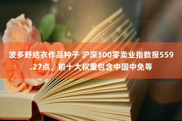 波多野结衣作品种子 沪深300零卖业指数报559.27点，前十大权重包含中国中免等