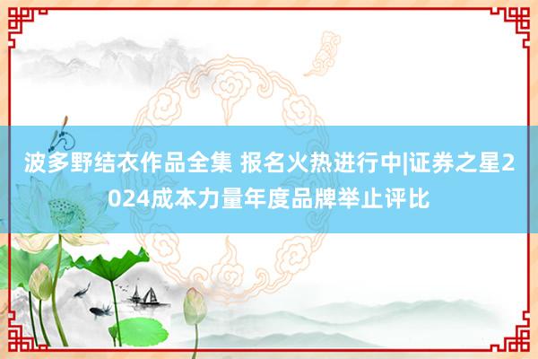 波多野结衣作品全集 报名火热进行中|证券之星2024成本力量年度品牌举止评比