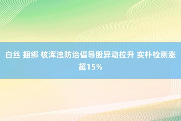 白丝 捆绑 核浑浊防治倡导股异动拉升 实朴检测涨超15%