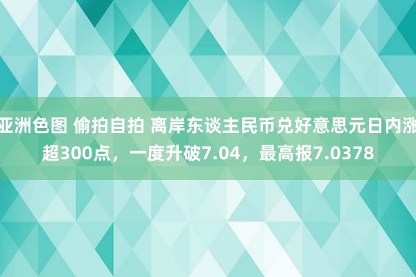 亚洲色图 偷拍自拍 离岸东谈主民币兑好意思元日内涨超300点，一度升破7.04，最高报7.0378