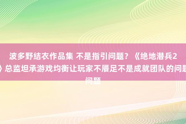 波多野结衣作品集 不是指引问题？《绝地潜兵2》总监坦承游戏均衡让玩家不餍足不是成就团队的问题