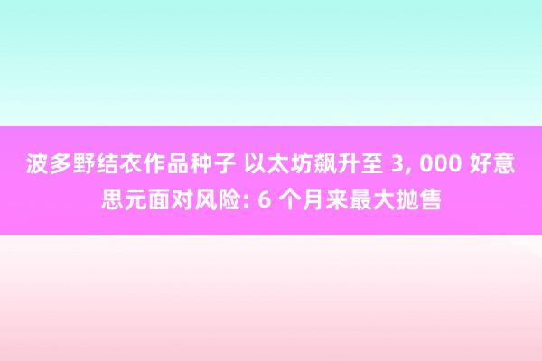 波多野结衣作品种子 以太坊飙升至 3， 000 好意思元面对风险: 6 个月来最大抛售