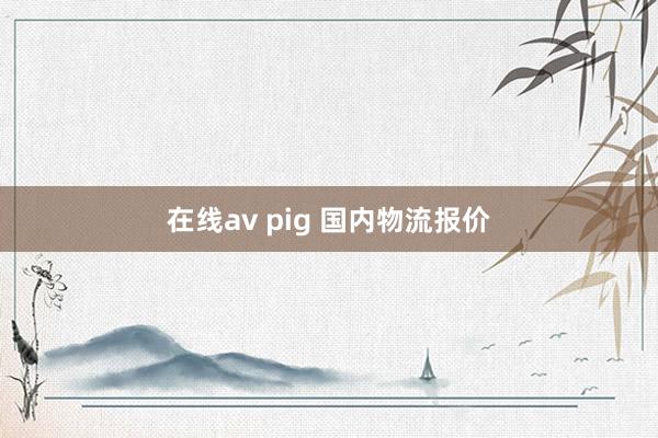 在线av pig 国内物流报价