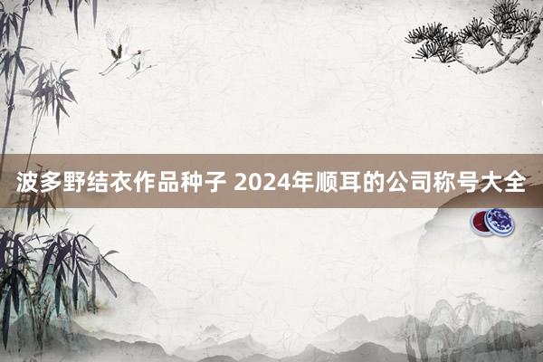 波多野结衣作品种子 2024年顺耳的公司称号大全