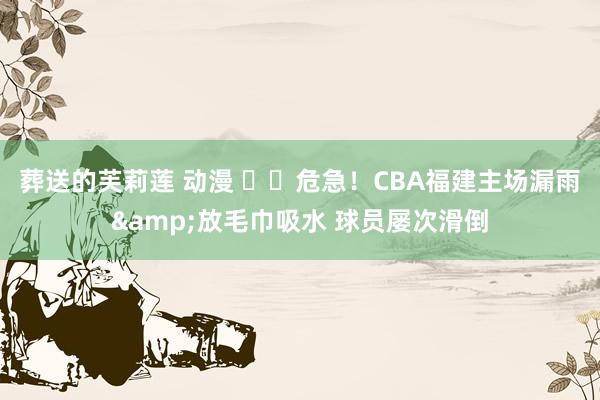 葬送的芙莉莲 动漫 ⚠️危急！CBA福建主场漏雨&放毛巾吸水 球员屡次滑倒