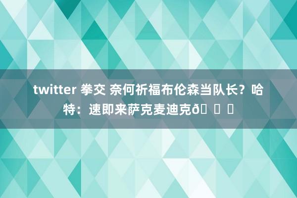 twitter 拳交 奈何祈福布伦森当队长？哈特：速即来萨克麦迪克👅