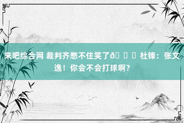 来吧综合网 裁判齐憋不住笑了😂杜锋：张文逸！你会不会打球啊？