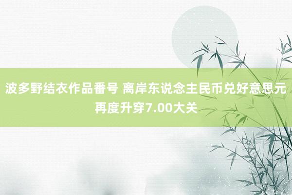 波多野结衣作品番号 离岸东说念主民币兑好意思元再度升穿7.00大关