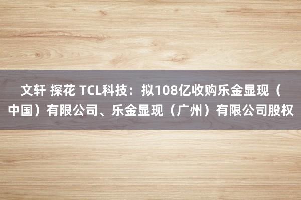 文轩 探花 TCL科技：拟108亿收购乐金显现（中国）有限公司、乐金显现（广州）有限公司股权