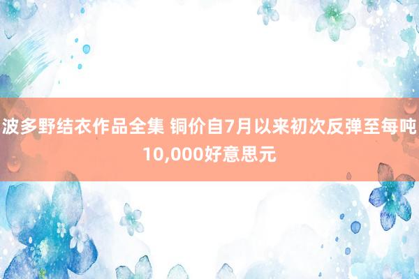 波多野结衣作品全集 铜价自7月以来初次反弹至每吨10，000好意思元