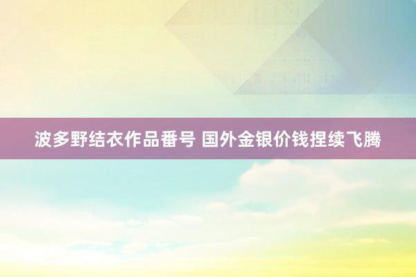 波多野结衣作品番号 国外金银价钱捏续飞腾