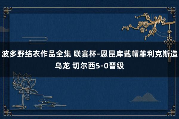 波多野结衣作品全集 联赛杯-恩昆库戴帽菲利克斯造乌龙 切尔西5-0晋级