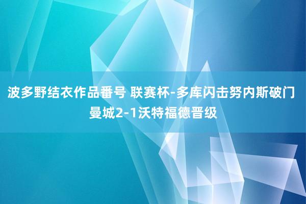 波多野结衣作品番号 联赛杯-多库闪击努内斯破门 曼城2-1沃特福德晋级