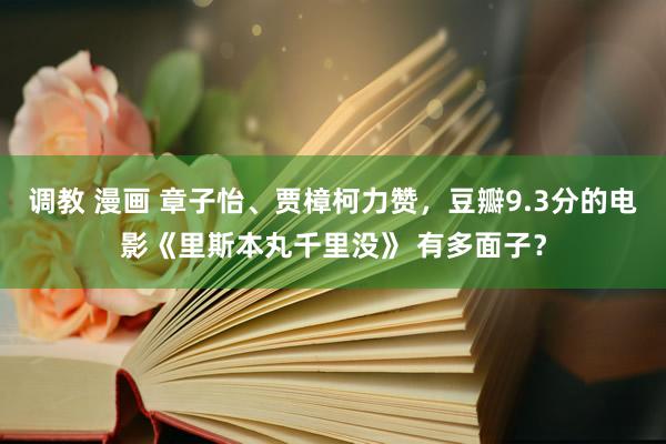 调教 漫画 章子怡、贾樟柯力赞，豆瓣9.3分的电影《里斯本丸千里没》 有多面子？