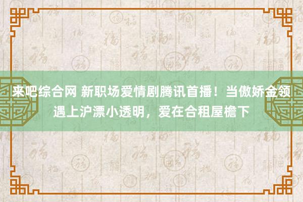 来吧综合网 新职场爱情剧腾讯首播！当傲娇金领遇上沪漂小透明，爱在合租屋檐下