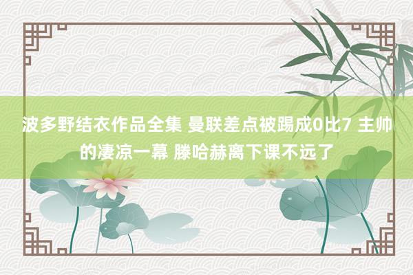 波多野结衣作品全集 曼联差点被踢成0比7 主帅的凄凉一幕 滕哈赫离下课不远了