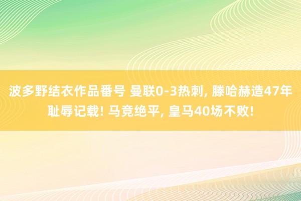 波多野结衣作品番号 曼联0-3热刺， 滕哈赫造47年耻辱记载! 马竞绝平， 皇马40场不败!