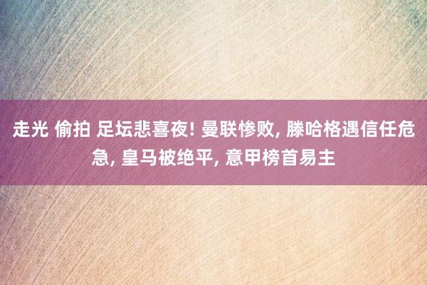 走光 偷拍 足坛悲喜夜! 曼联惨败， 滕哈格遇信任危急， 皇马被绝平， 意甲榜首易主