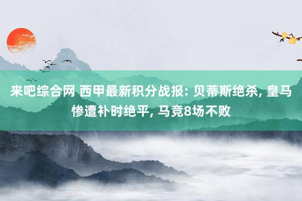 来吧综合网 西甲最新积分战报: 贝蒂斯绝杀， 皇马惨遭补时绝平， 马竞8场不败