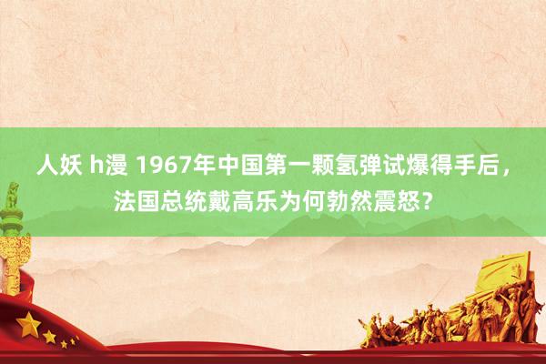 人妖 h漫 1967年中国第一颗氢弹试爆得手后，法国总统戴高乐为何勃然震怒？