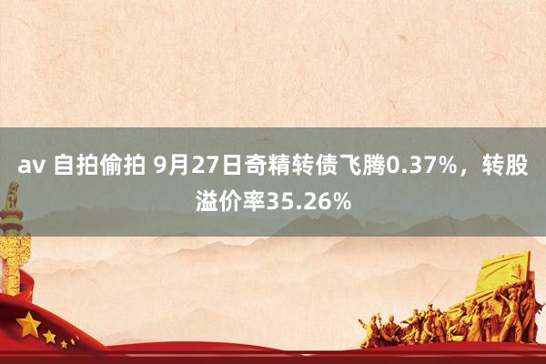 av 自拍偷拍 9月27日奇精转债飞腾0.37%，转股溢价率35.26%