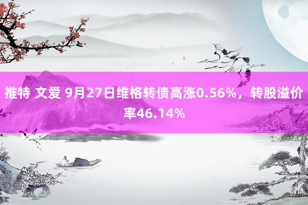 推特 文爱 9月27日维格转债高涨0.56%，转股溢价率46.14%