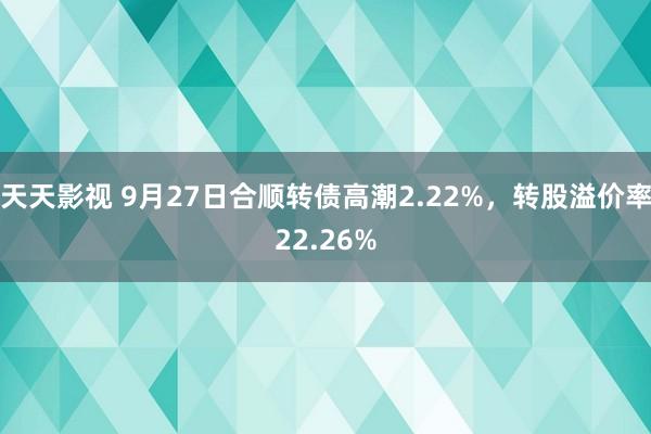 天天影视 9月27日合顺转债高潮2.22%，转股溢价率22.26%