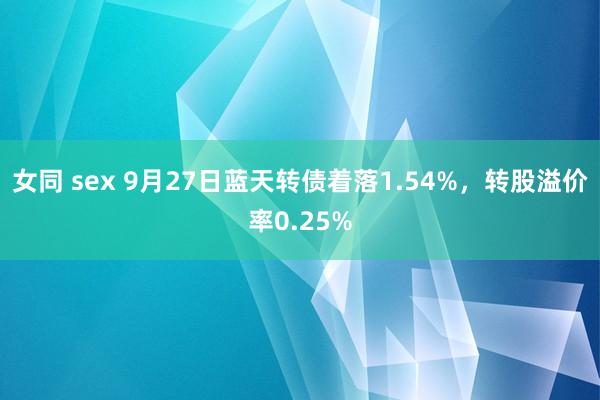 女同 sex 9月27日蓝天转债着落1.54%，转股溢价率0.25%